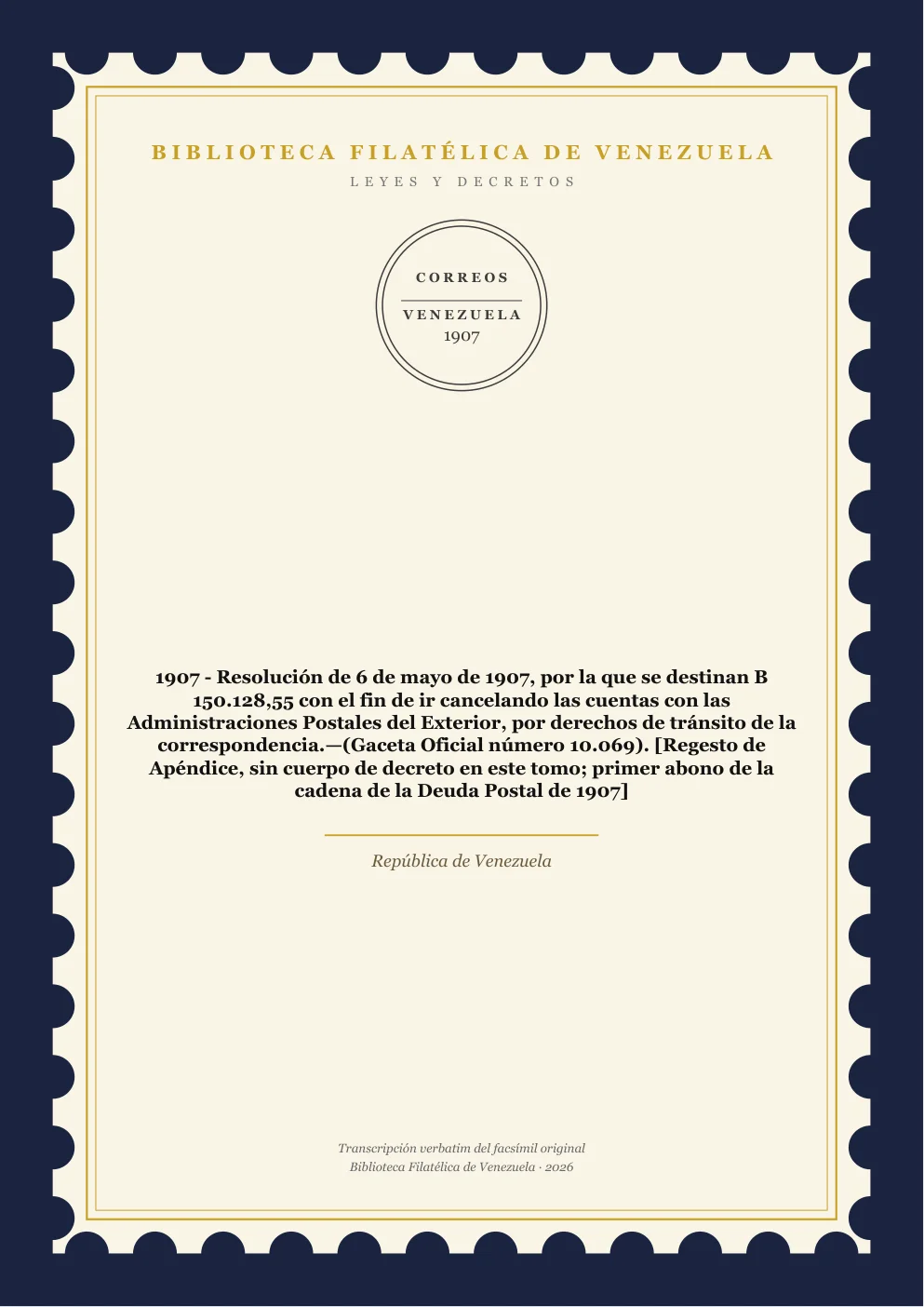 Portada de Leyes y Decretos — 1907 - Resolución de 6 de mayo de 1907, por la que se destinan B 150.128,55 con el fin de ir cancelando las cuentas con las Administraciones Postales del Exterior, por derechos de tránsito de la correspondencia.—(Gaceta Oficial número 10.069). [Regesto de Apéndice, sin cuerpo de decreto en este tomo; primer abono de la cadena de la Deuda Postal de 1907]