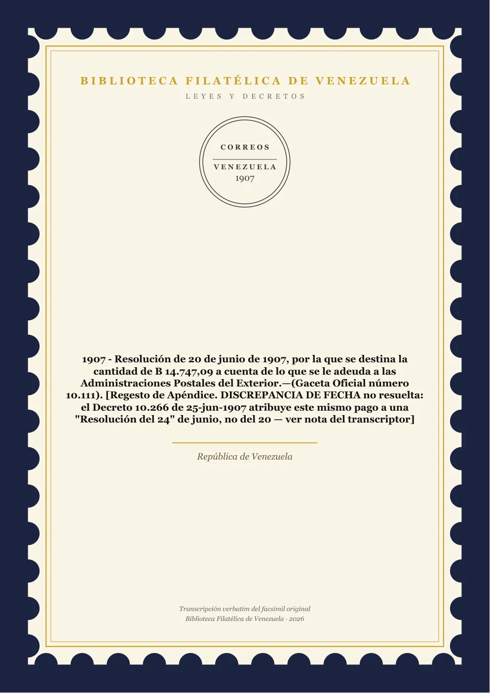 Portada de Leyes y Decretos — 1907 - Resolución de 20 de junio de 1907, por la que se destina la cantidad de B 14.747,09 a cuenta de lo que se le adeuda a las Administraciones Postales del Exterior.—(Gaceta Oficial número 10.111). [Regesto de Apéndice. DISCREPANCIA DE FECHA no resuelta: el Decreto 10.266 de 25-jun-1907 atribuye este mismo pago a una "Resolución del 24" de junio, no del 20 — ver nota del transcriptor]